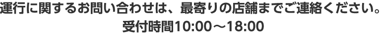 運行に関するお問い合わせは、最寄りの店舗までご連絡ください。受付時間10：00～18：00