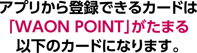 アプリから登録できるカードは「WAON POINT」がたまる以下のカードになります。